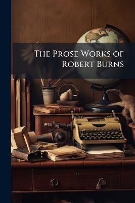 The Prose Works of Robert Burns: Containing His Letters and Correspondence and Amatory Epistles - Robert Anonymous - cover