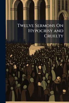 Twelve Sermons On Hypocrisy and Cruelty: Drunkenness, Bribery, the Rights of the Poor, Unjust Judges, the Sluggard, Murder, Gaming, Public Robbery, the Unnatural Mother, Forbidden Marriage, Parsons and Tithes - William Anonymous - cover