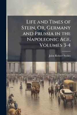 Life and Times of Stein, Or, Germany and Prussia in the Napoleonic Age, Volumes 3-4 - John Robert Seeley - cover