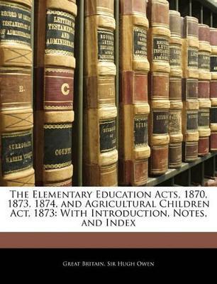 The Elementary Education Acts, 1870, 1873, 1874, and Agricultural Children Act, 1873: With Introduction, Notes, and Index - Great Britain,Hugh Owen - cover