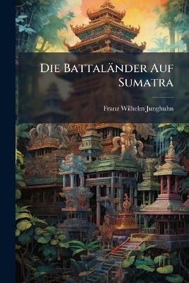 Die Battaländer Auf Sumatra: Im Auftrage Sr. Excellenz Des General-Gouverneurs Von Niederländisch-Indien Hrn. P. Merkus in Den Jahren 1840-1841 - Franz Wilhelm Junghuhn - cover