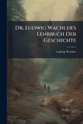 Dr. Ludwig Wachler's Lehrbuch Der Geschichte: Zum Gebrauche in Höheren Unterrichtsanstalten, Fuenfte Ausgabe - Ludwig Wachler - cover
