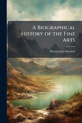 A Biographical History of the Fine Arts: Being Memoirs of the Lives and Works of Eminent Painters, Engravers, Sculptors, and Architects. From the Earliest Ages to the Present Time. Alphabetically Arranged, and Condensed From the Best Authorities. Includin - Shearjashub Spooner - cover