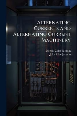 Alternating Currents and Alternating Current Machinery: Being Volume II of the Text-Book On Electromagnetism and the Construction of Dynamos, Volume 2 - Dugald Caleb Jackson,John Price Jackson - cover
