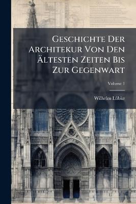Geschichte Der Architekur Von Den Ältesten Zeiten Bis Zur Gegenwart; Volume 1 - Wilhelm Lübke - cover