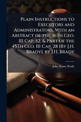 Plain Instructions to Executors and Administrators, With an Abstract of the 36Th Geo. III Cap. 52, & Part of the 45Th Geo. III Cap. 28 [By J.H. Brady]. by J.H. Brady - John Henry Brady - cover
