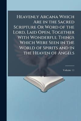 Heavenly Arcana Which Are in the Sacred Scripture Or Word of the Lord, Laid Open, Together With Wonderful Things Which Were Seen in the World of Spirits and in the Heaven of Angels; Volume 11 - Emanuel Anonymous - cover