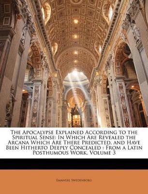 The Apocalypse Explained According to the Spiritual Sense: In Which Are Revealed the Arcana Which Are There Predicted, and Have Been Hitherto Deeply Concealed: From a Latin Posthumous Work; Volume 3 - Emanuel Anonymous - cover