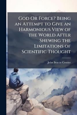 God Or Force? Being an Attempt to Give an Harmonious View of the World After Shewing the Limitations of Scientific Thought - John Beattie Crozier - cover