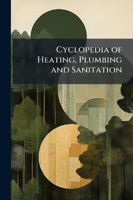 Cyclopedia of Heating, Plumbing and Sanitation: Heating and Ventilation. Steam and Hot-Water Fitting. Electric Wiring - Anonymous - cover