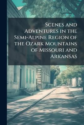 Scenes and Adventures in the Semi-Alpine Region of the Ozark Mountains of Missouri and Arkansas: Which Were First Traversed by de Soto, in 1541 - Anonymous - cover