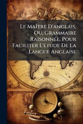 Le Maître D'anglais, Ou, Grammaire Raisonnée, Pour Faciliter L'étude De La Langue Anglaise - William Anonymous - cover