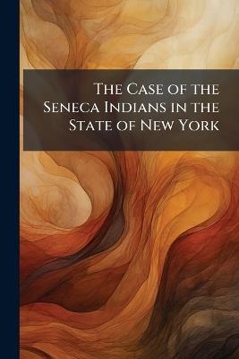 The Case of the Seneca Indians in the State of New York: Illustrated by Facts - Anonymous - cover
