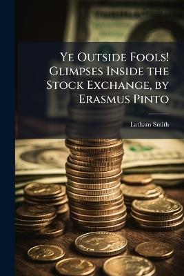 Ye Outside Fools! Glimpses Inside the Stock Exchange, by Erasmus Pinto - Latham Smith - cover