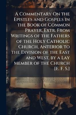 A Commentary On the Epistles and Gospels in the Book of Common Prayer, Extr. From Writings of the Fathers of the Holy Catholic Church, Anterior to the Division of the East and West, by a Lay Member of the Church [E. F. S.] - Anonymous - cover