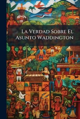 La Verdad Sobre El Asunto Waddington: Documentos Relativos Al Asesinato Del Sr. Ernesto Balmaceda Bello, Secretario De La Legación De Chile En Bèlgica, Cometido En Bruselas El 24 De Febrero De 1906 - Anonymous - cover