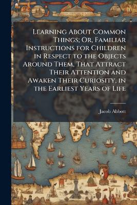 Learning About Common Things; Or, Familiar Instructions for Children in Respect to the Objects Around Them, That Attract Their Attention and Awaken Their Curiosity, in the Earliest Years of Life - Jacob Abbott - cover
