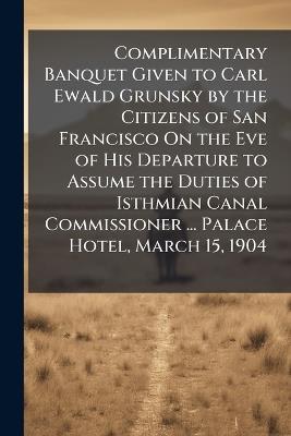 Complimentary Banquet Given to Carl Ewald Grunsky by the Citizens of San Francisco On the Eve of His Departure to Assume the Duties of Isthmian Canal Commissioner ... Palace Hotel, March 15, 1904 - Anonymous - cover