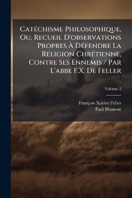 Catéchisme Philosophique, Ou, Recueil D'observations Propres À Défendre La Religion Chrétienne, Contre Ses Ennemis / Par L'abbe F.X. De Feller; Volume 2 - François-Xavier Feller,Paul Dumont - cover