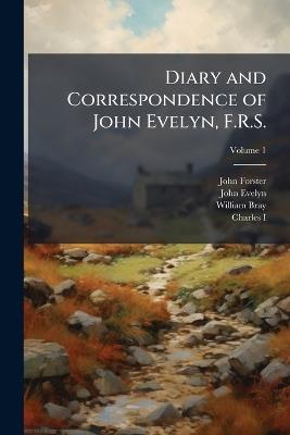 Diary and Correspondence of John Evelyn, F.R.S.: To Which Is Subjoined the Private Correspondence Between King Charles I and Sir Edward Nicholas, and Between Sir Edward Hyde, Afterwards Earl of Clarendon, and Sir Richard Browne; Volume 1 - John Forster,John Evelyn,William Bray - cover