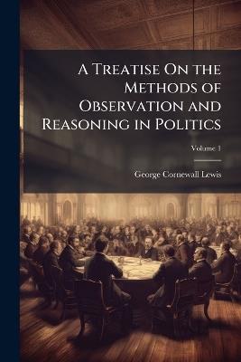 A Treatise On the Methods of Observation and Reasoning in Politics, Volume 1 - George Cornewall Lewis - cover