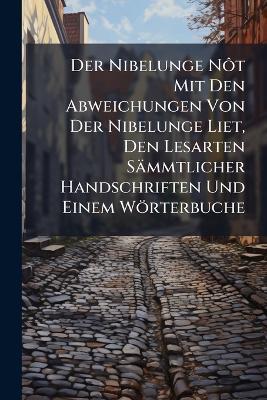 Der Nibelunge Nôt Mit Den Abweichungen Von Der Nibelunge Liet, Den Lesarten Sämmtlicher Handschriften Und Einem Wörterbuche - Anonymous - cover