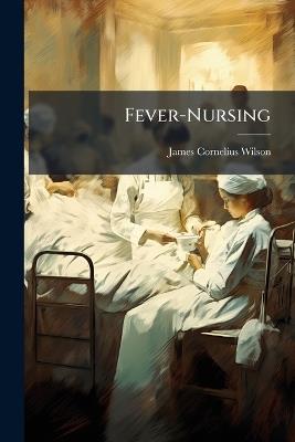 Fever-Nursing: Designed for the Use of Professional and Other Nurses, and Especially As a Text-Book for Nurses in Training - James Cornelius Wilson - cover