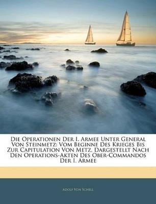Die Operationen Der I. Armee Unter General Von Steinmetz: Vom Beginne Des Krieges Bis Zur Capitulation Von Metz. Dargestellt Nach Den Operations-Akten Des Ober-Commandos Der I. Armee - Adolf Von Schell - cover