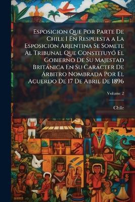Esposicion Que Por Parte De Chile I En Respuesta a La Esposicion Arjentina Se Somete Al Tribunal Que Constituyó El Gobierno De Su Majestad Británica En Su Carácter De Árbitro Nombrada Por El Acuerdo De 17 De Abril De 1896; Volume 2 - cover