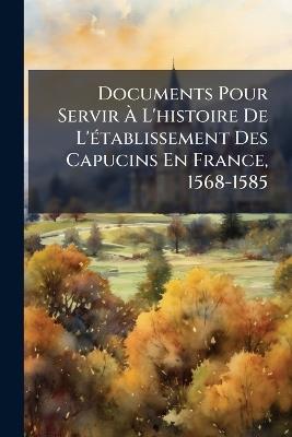 Documents Pour Servir À L'histoire De L'établissement Des Capucins En France, 1568-1585 - Anonymous - cover
