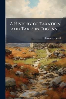 A History of Taxation and Taxes in England: Taxation, from the Civil War to the Present Day - Stephen Dowell - cover