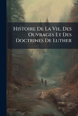 Histoire De La Vie, Des Ouvrages Et Des Doctrines De Luther - Anonymous - cover