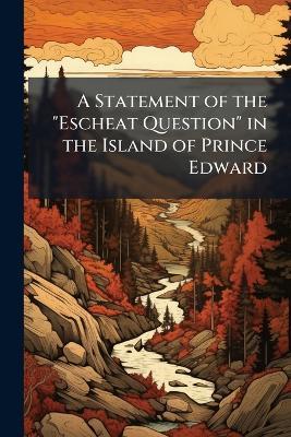A Statement of the "Escheat Question" in the Island of Prince Edward: Together With the Causes of the Late Agitation and the Remedies Proposed - Anonymous - cover