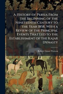A History of Persia From the Beginning of the Nineteenth Century to the Year 1858, With a Review of the Principal Events That Led to the Establishment of the Kajar Dynasty - Robert Grant Watson - cover