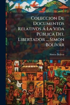 Coleccion De Documentos Relativos Á La Vida Pública Del Libertador ... Simon Bolívar - Simón Bolívar - cover