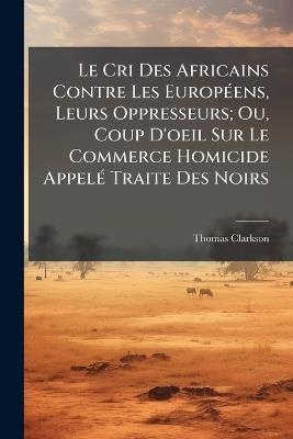 Le Cri Des Africains Contre Les Européens, Leurs Oppresseurs; Ou, Coup D'oeil Sur Le Commerce Homicide Appelé Traite Des Noirs - Thomas Clarkson - cover