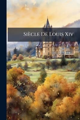 Siècle De Louis Xiv: Suivi De La Liste Raisonnée Des Personnages Célèbres De Son Temps - Anonymous - cover