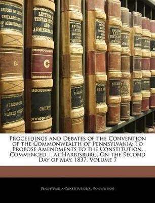 Proceedings and Debates of the Convention of the Commonwealth of Pennsylvania: To Propose Amendments to the Constitution, Commenced ... at Harrisburg, On the Second Day of May, 1837, Volume 7 - Pennsylvania Constitutional Convention - cover