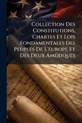 Collection Des Constitutions, Chartes Et Lois Fondamentales Des Peuples De L'europe Et Des Deux Amériques: Avec Des Précis Offrant L'histoire Des Libertés Et Des Institutions Politiques Chez Les Nations Modernes; Et Une Table Alphabétique Raisonné... - Anonymous - cover