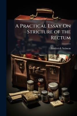 A Practical Essay On Stricture of the Rectum: Illustrated by Cases, Showing the Connexion of That Disease, With Affections of the Urinary Organs and the Uterus, With Piles, and Various Constitutional Complaints - Frederick Salmon - cover