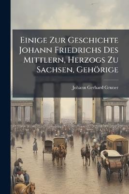 Einige Zur Geschichte Johann Friedrichs Des Mittlern, Herzogs Zu Sachsen, Gehörige - Johann Gerhard Gruner - cover
