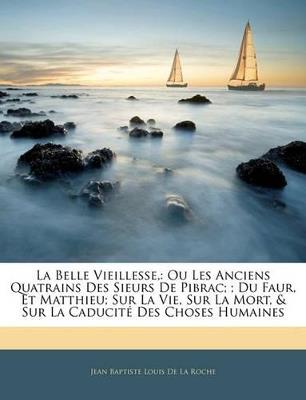 La Belle Vieillesse,: Ou Les Anciens Quatrains Des Sieurs De Pibrac;; Du Faur, Et Matthieu; Sur La Vie, Sur La Mort, & Sur La Caducité Des Choses Humaines - Jean Baptiste Louis De La Roche - cover