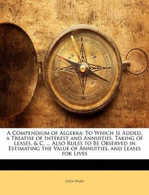 A Compendium of Algebra: To Which Is Added, a Treatise of Interest and Annuities, Taking of Leases, & C. ... Also Rules to Be Observed in Estimating the Value of Annuities, and Leases for Lives - John Ward - cover