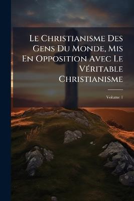 Le Christianisme Des Gens Du Monde, Mis En Opposition Avec Le Véritable Christianisme; Volume 1 - Anonymous - cover