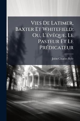 Vies De Latimer, Baxter Et Whitefield; Ou, L'évêque, Le Pasteur Et Le Prédicateur - John Charles Ryle - cover