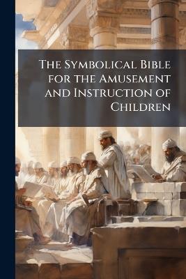 The Symbolical Bible for the Amusement and Instruction of Children: Being the Hiroglyphical Bible, Corrected and Much Enlarged. to Which Is Added, the Life of Our Blessed Saviour, and Brief Sketches of the Apostles With Questions On Each - Anonymous - cover