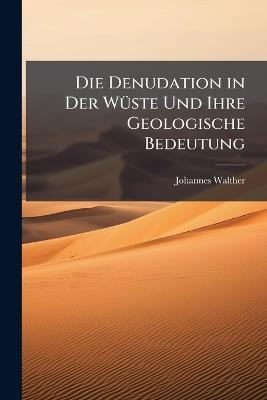 Die Denudation in Der Wüste Und Ihre Geologische Bedeutung: Untersuchungen Über Der Sedimente in Den Ägyptischen Wüsten - Johannes Walther - cover