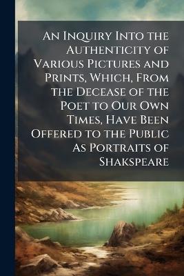 An Inquiry Into the Authenticity of Various Pictures and Prints, Which, From the Decease of the Poet to Our Own Times, Have Been Offered to the Public As Portraits of Shakspeare - Anonymous - cover
