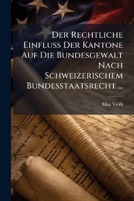Der Rechtliche Einfluss Der Kantone Auf Die Bundesgewalt Nach Schweizerischem Bundesstaatsrecht ... - Max Veith - cover