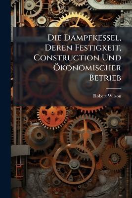 Die Dampfkessel, Deren Festigkeit, Construction Und Ökonomischer Betrieb - Robert Wilson - cover